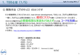 Agile Evening 2014
9
① 開発手法（プラクティス）のひとつです
テスト駆動開発 (てすとくどうかいはつ、test-driven development; TDD) とは、プログラム開発手法の
一種で、プログラムに必要な各機能について、最初にテストを書き（これをテストファーストと言う）、
そのテストが動作する必要最低限な実装をとりあえず行った後、コードを洗練させ
る、という短い工程を繰り返すスタイルである。多くのアジャイルソフトウェア開発手法、例えばエクストリーム・
プログラミングにおいて強く推奨されている。近年はビヘイビア駆動開発へと発展を遂げている。
（以下略）
※引用元：http://ja.wikipedia.org/wiki/テスト駆動開発
1. TDDとは (1/5)
【参考】「～駆動開発」家の親戚
・TiDD : チケット
・DDD : ドメイン
・BDD : ビヘイビア
・MDD : モデル
・ODD：オカン（ビックオー）（Yammerにリンクあり）
などなど
 