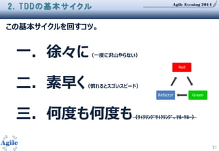 Agile Evening 2014
21
2. TDDの基本サイクル
この基本サイクルを回すコツ。
一．徐々に（一度に沢山やらない）
二．素早く（慣れるとスゴいスピード）
三．何度も何度も（ｻｲｸﾘﾝｸﾞｻｲｸﾘﾝｸﾞ、ﾔﾎｰﾔﾎｰ）
Red
GreenRefactor
 