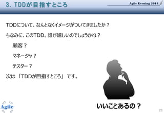 Agile Evening 2014
23
3. TDDが目指すところ
TDDについて、なんとなくイメージがついてきましたか？
ちなみに、このTDD。誰が嬉しいのでしょうかね？
顧客？
マネージャ？
テスター？
次は 「TDDが目指すところ」 です。
いいことあるの？
 