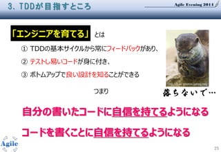 Agile Evening 2014
25
3. TDDが目指すところ
「エンジニアを育てる」 とは
① TDDの基本サイクルから常にフィードバックがあり、
② テストし易いコードが身に付き、
③ ボトムアップで良い設計を知ることができる
つまり
自分の書いたコードに自信を持てるようになる
コードを書くことに自信を持てるようになる
落ちないで…
http://free-photos.gatag.net/
 