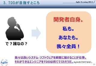 Agile Evening 2014
26
3. TDDが目指すところ
で？誰なの？
開発者自身。
私も。
あなたも。
我々全員！
我々は良いシステム・ソフトウェアを顧客に届けることが仕事。
それができるエンジニアをTDDは育ててくれそうだ。Agileかどうかではなく。
 