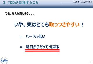 Agile Evening 2014
27
3. TDDが目指すところ
いや、実はとても取っつきやすい！
＝ ハードル低い
＝ 明日からだって出来る
でも、なんか難しそう。。。
 