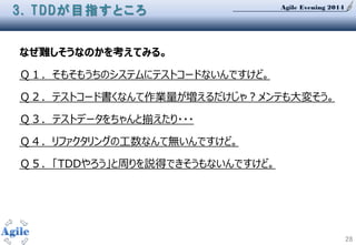 Agile Evening 2014
28
3. TDDが目指すところ
なぜ難しそうなのかを考えてみる。
Ｑ１．そもそもうちのシステムにテストコードないんですけど。
Ｑ２．テストコード書くなんて作業量が増えるだけじゃ？メンテも大変そう。
Ｑ３. テストデータをちゃんと揃えたり・・・
Ｑ４．リファクタリングの工数なんて無いんですけど。
Ｑ５．「TDDやろう」と周りを説得できそうもないんですけど。
 