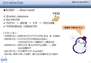 Agile Evening 2014
2
Introduction
■自己紹介 － About myself
✔ @ryohei_nakazawa
✔ Sierで約15年
✔ プログラマ → 設計者 → ＰＭ → プロセス改善
✔ 今年初の担当会（2回目は7月）
[ テスト と 私 ]
・1999年ぐらい、DISPLAYコマンドでデバッグをしまくる ＠ COBOL
・2004年ぐらい、『ソフトウェアテストPRESS』と出会い、
これからはテストだ！自動化だ！と意気込む
・2006年ぐらい、PMだったが、新人のプログラムを奪う → 挫折
JUnitは触れず
・2011年ぐらい、テスト専門ベンダーさんと出会う
・2014年、両手にサポートを得て、遂にJUnitを動かすことに成功！
業務外で参加ですよ
イマココ
 