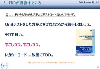 Agile Evening 2014
29
Ｑ１．そもそもうちのシステムにテストコードないんですけど。
3. TDDが目指すところ
Unitテストをした方がよさげなところから着手しましょう。
それで良い。
すこしづつ。すこしづつ。
レガシーコード（注）改善にTDD。
（注）レガシーコードとは、テストコードの無いプロダクションコードのこと
http://www.amazon.co.jp/
 