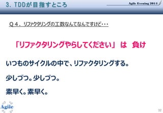 Agile Evening 2014
32
Ｑ４．リファクタリングの工数なんてなんですけど・・・
3. TDDが目指すところ
「リファクタリングやらしてください」 は 負け
いつものサイクルの中で、リファクタリングする。
少しづつ。少しづつ。
素早く。素早く。
 