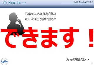 Agile Evening 2014
37
① How to …
TDDってなんか良さげだねぇ
ホントに明日からやれるの？
できます！
Javaの場合だと・・・
 