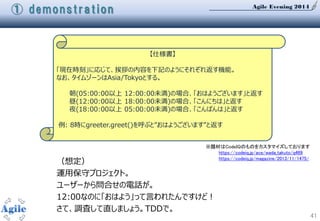 Agile Evening 2014
41
【仕様書】
「現在時刻」に応じて、挨拶の内容を下記のようにそれぞれ返す機能。
なお、タイムゾーンはAsia/Tokyoとする。
朝(05:00:00以上 12:00:00未満)の場合、「おはようございます」と返す
昼(12:00:00以上 18:00:00未満)の場合、「こんにちは」と返す
夜(18:00:00以上 05:00:00未満)の場合、「こんばんは」と返す
例: 8時にgreeter.greet()を呼ぶと”おはようございます”と返す
※題材はCodeIQのものをカスタマイズしております
https://codeiq.jp/ace/wada_takuto/q469
https://codeiq.jp/magazine/2013/11/1475/
① demonstration
（想定）
運用保守プロジェクト。
ユーザーから問合せの電話が。
12:00なのに「おはよう」って言われたんですけど！
さて、調査して直しましょう。TDDで。
 