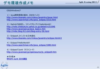 Agile Evening 2014
46
OSはWindows7
１）Java開発環境の基本、JDKをインスト
http://www.kkaneko.com/rinkou/javaintro/javac.html
http://www.searchman.info/java_eclipse/1010.html
２）Pathなどを設定し、コマンドプロンプトでHelloWorld!!
http://note.chiebukuro.yahoo.co.jp/detail/n151046
http://www.javaroad.jp/java_basic1.htm
http://mibc.blog.fc2.com/blog-entry-56.html
３）Eclipse4.3インスト＆日本語化
http://www.kkaneko.com/rinkou/javaintro/eclipse.html#2
４）EclipseでHelloWorld!!
http://www.searchman.info/java_eclipse/1080.html
６）EclipseでJunit（テストコード）
http://www.javaroad.jp/opensource/js_eclipse9.htm
★その他★
早わかり Junit 30分講座
デモ環境作成メモ
 