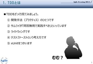 Agile Evening 2014
8
1. TDDとは
■TDDをざっくり見てみましょう。
① 開発手法（プラクティス）のひとつです
② サムライが「問答無用で実践すべき」といっています
③ ライトウィングです
④ テストファーストという考え方です
⑤ xUnitをつかいます
むむ？
 