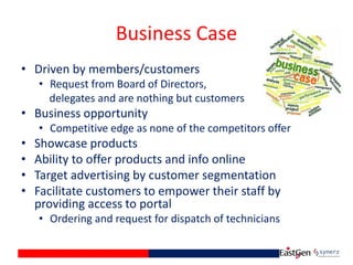 Business Case
• Driven by members/customers
• Request from Board of Directors,
delegates and are nothing but customers
• Business opportunity
• Competitive edge as none of the competitors offer
• Showcase products
• Ability to offer products and info online
• Target advertising by customer segmentation
• Facilitate customers to empower their staff by
providing access to portal
• Ordering and request for dispatch of technicians
 
