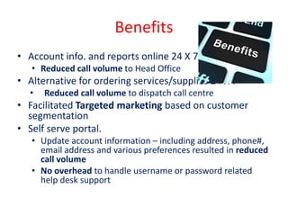 Benefits
• Account info. and reports online 24 X 7
• Reduced call volume to Head Office
• Alternative for ordering services/supplies 24 X 7
• Reduced call volume to dispatch call centre
• Facilitated Targeted marketing based on customer
segmentation
• Self serve portal.
• Update account information – including address, phone#,
email address and various preferences resulted in reduced
call volume
• No overhead to handle username or password related
help desk support
 