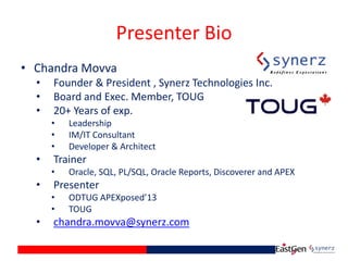 Presenter Bio
• Chandra Movva
• Founder & President , Synerz Technologies Inc.
• Board and Exec. Member, TOUG
• 20+ Years of exp.
• Leadership
• IM/IT Consultant
• Developer & Architect
• Trainer
• Oracle, SQL, PL/SQL, Oracle Reports, Discoverer and APEX
• Presenter
• ODTUG APEXposed’13
• TOUG
• chandra.movva@synerz.com
 