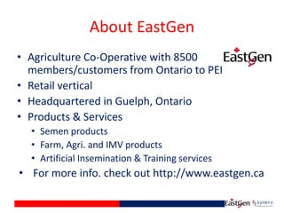 About EastGen
• Agriculture Co-Operative with 8500
members/customers from Ontario to PEI
• Retail vertical
• Headquartered in Guelph, Ontario
• Products & Services
• Semen products
• Farm, Agri. and IMV products
• Artificial Insemination & Training services
• For more info. check out http://www.eastgen.ca
 
