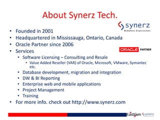 About Synerz Tech.
• Founded in 2001
• Headquartered in Mississauga, Ontario, Canada
• Oracle Partner since 2006
• Services
• Software Licensing – Consulting and Resale
• Value Added Reseller (VAR) of Oracle, Microsoft, VMware, Symantec
etc.
• Database development, migration and integration
• DW & BI Reporting
• Enterprise web and mobile applications
• Project Management
• Training
• For more info. check out http://www.synerz.com
 
