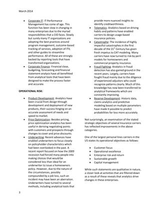 March 2014




Corporate IT: IT Performance
Management has come of age. This
function has been slow in changing in
many enterprises due to the myriad
responsibilities that a CIO faces. Slowly
but surely many IT organizations are
adopting the best practices around
program management, outcome-based
tracking of services, adoption of ITIL
and other guides to streamline
performance. All of these are strongly
backed by reporting tools that have
transformed organizations.
Corporate Finance: Financial close,
budgeting, forecasting and financial
statement analysis have all benefitted
from analytical tools that have been
designed to make the process faster
and accurate.







OPERATIONAL RISK:






3

Product Development: Analytics have
been crucial from design through
development and deployment of new
products, their success hinging on an
accurate assessment of needs and
speed to market.
Price Optimization: Besides pricing,
price optimization analytics has been
useful in deriving negotiating points
with customers and prospects through
changes to cover and price discounts.
Underwriting: Recent advances have
enabled underwriters to focus closely
on policyholder characteristics which
had been overlooked in the past. A
recent report focused on how the 2009
recession had forced many people into
making choices that would be
considered less than ideal for an
underwriter to issue a homeowners
policy. However, due to the nature of
the circumstances, possibly
compounded by a job loss, such an
incident may have been an aberration.
Underwriters have turned to several
methods, including analytical tools that



provide more nuanced insights to
identify creditworthiness.
Telematics: Analytics based on driving
habits and patterns have enabled
carriers to design usage-based
insurance policies.
Catastrophe: The incidence of highly
impactful catastrophes in the first
decade of the 21st Century has given
fresh impetus to CAT modeling. Many
carriers have now turned to risk by peril
models for homeowners and
commercial property insurance.
Fraud Fighting: Analytics in fraud
detection has also gained ground in the
recent years. Largely, carriers have
fought fraud mainly due to the diligence
of experienced adjustors who could
recognize patterns clearly. Much of this
knowledge has now been transferred to
analytical frameworks which are
constantly improving.
Reserve Development: Historic data,
claims analytics and predictive
modeling based on multiple parameters
have made it possible to predict
probabilities for loss more accurately.

Not surprisingly, an examination of the stated
strategic objectives of several Insurance carriers
has reflected improvements in the above
categories.
One of the largest personal lines carriers in the
US states its operational objectives as follows:






Customer focus
Operational excellence
Enterprise risk and return
Sustainable growth
Capital management

While such statements are qualitative in nature,
a closer look at activities that are filtered down
as a result of these reveals that analytics drive
changes in these enterprises.

 