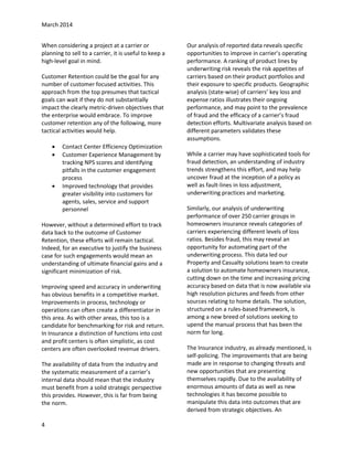 March 2014
When considering a project at a carrier or
planning to sell to a carrier, it is useful to keep a
high-level goal in mind.
Customer Retention could be the goal for any
number of customer focused activities. This
approach from the top presumes that tactical
goals can wait if they do not substantially
impact the clearly metric-driven objectives that
the enterprise would embrace. To improve
customer retention any of the following, more
tactical activities would help.





Contact Center Efficiency Optimization
Customer Experience Management by
tracking NPS scores and identifying
pitfalls in the customer engagement
process
Improved technology that provides
greater visibility into customers for
agents, sales, service and support
personnel

However, without a determined effort to track
data back to the outcome of Customer
Retention, these efforts will remain tactical.
Indeed, for an executive to justify the business
case for such engagements would mean an
understanding of ultimate financial gains and a
significant minimization of risk.
Improving speed and accuracy in underwriting
has obvious benefits in a competitive market.
Improvements in process, technology or
operations can often create a differentiator in
this area. As with other areas, this too is a
candidate for benchmarking for risk and return.
In Insurance a distinction of functions into cost
and profit centers is often simplistic, as cost
centers are often overlooked revenue drivers.
The availability of data from the industry and
the systematic measurement of a carrier’s
internal data should mean that the industry
must benefit from a solid strategic perspective
this provides. However, this is far from being
the norm.
4

Our analysis of reported data reveals specific
opportunities to improve in carrier’s operating
performance. A ranking of product lines by
underwriting risk reveals the risk appetites of
carriers based on their product portfolios and
their exposure to specific products. Geographic
analysis (state-wise) of carriers’ key loss and
expense ratios illustrates their ongoing
performance, and may point to the prevalence
of fraud and the efficacy of a carrier’s fraud
detection efforts. Multivariate analysis based on
different parameters validates these
assumptions.
While a carrier may have sophisticated tools for
fraud detection, an understanding of industry
trends strengthens this effort, and may help
uncover fraud at the inception of a policy as
well as fault-lines in loss adjustment,
underwriting practices and marketing.
Similarly, our analysis of underwriting
performance of over 250 carrier groups in
homeowners insurance reveals categories of
carriers experiencing different levels of loss
ratios. Besides fraud, this may reveal an
opportunity for automating part of the
underwriting process. This data led our
Property and Casualty solutions team to create
a solution to automate homeowners insurance,
cutting down on the time and increasing pricing
accuracy based on data that is now available via
high resolution pictures and feeds from other
sources relating to home details. The solution,
structured on a rules-based framework, is
among a new breed of solutions seeking to
upend the manual process that has been the
norm for long.
The Insurance industry, as already mentioned, is
self-policing. The improvements that are being
made are in response to changing threats and
new opportunities that are presenting
themselves rapidly. Due to the availability of
enormous amounts of data as well as new
technologies it has become possible to
manipulate this data into outcomes that are
derived from strategic objectives. An

 
