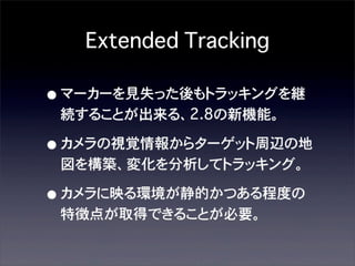 Extended Tracking

• マーカーを見失った後もトラッキングを継
続することが出来る、2.8の新機能。

• カメラの視覚情報からターゲット周辺の地
図を構築、変化を分析してトラッキング。

• カメラに映る環境が静的かつある程度の
特徴点が取得できることが必要。

 