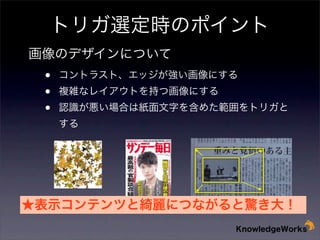 トリガ選定時のポイント
画像のデザインについて

•
•
•

コントラスト、エッジが強い画像にする
複雑なレイアウトを持つ画像にする

認識が悪い場合は紙面文字を含めた範囲をトリガと
する

★表示コンテンツと綺麗につながると驚き大！

 