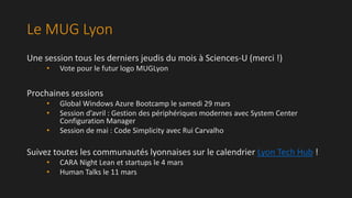 Le MUG Lyon
Une session tous les derniers jeudis du mois à Sciences-U (merci !)
•

Vote pour le futur logo MUGLyon

Prochaines sessions
•
•
•

Global Windows Azure Bootcamp le samedi 29 mars
Session d’avril : Gestion des périphériques modernes avec System Center
Configuration Manager
Session de mai : Code Simplicity avec Rui Carvalho

Suivez toutes les communautés lyonnaises sur le calendrier Lyon Tech Hub !
•
•

CARA Night Lean et startups le 4 mars
Human Talks le 11 mars

 