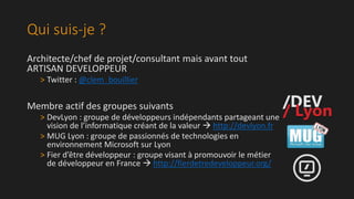 Qui suis-je ?
Architecte/chef de projet/consultant mais avant tout
ARTISAN DEVELOPPEUR
> Twitter : @clem_bouillier

Membre actif des groupes suivants
> DevLyon : groupe de développeurs indépendants partageant une
vision de l’informatique créant de la valeur  http://devlyon.fr
> MUG Lyon : groupe de passionnés de technologies en
environnement Microsoft sur Lyon
> Fier d’être développeur : groupe visant à promouvoir le métier
de développeur en France  http://fierdetredeveloppeur.org/

 
