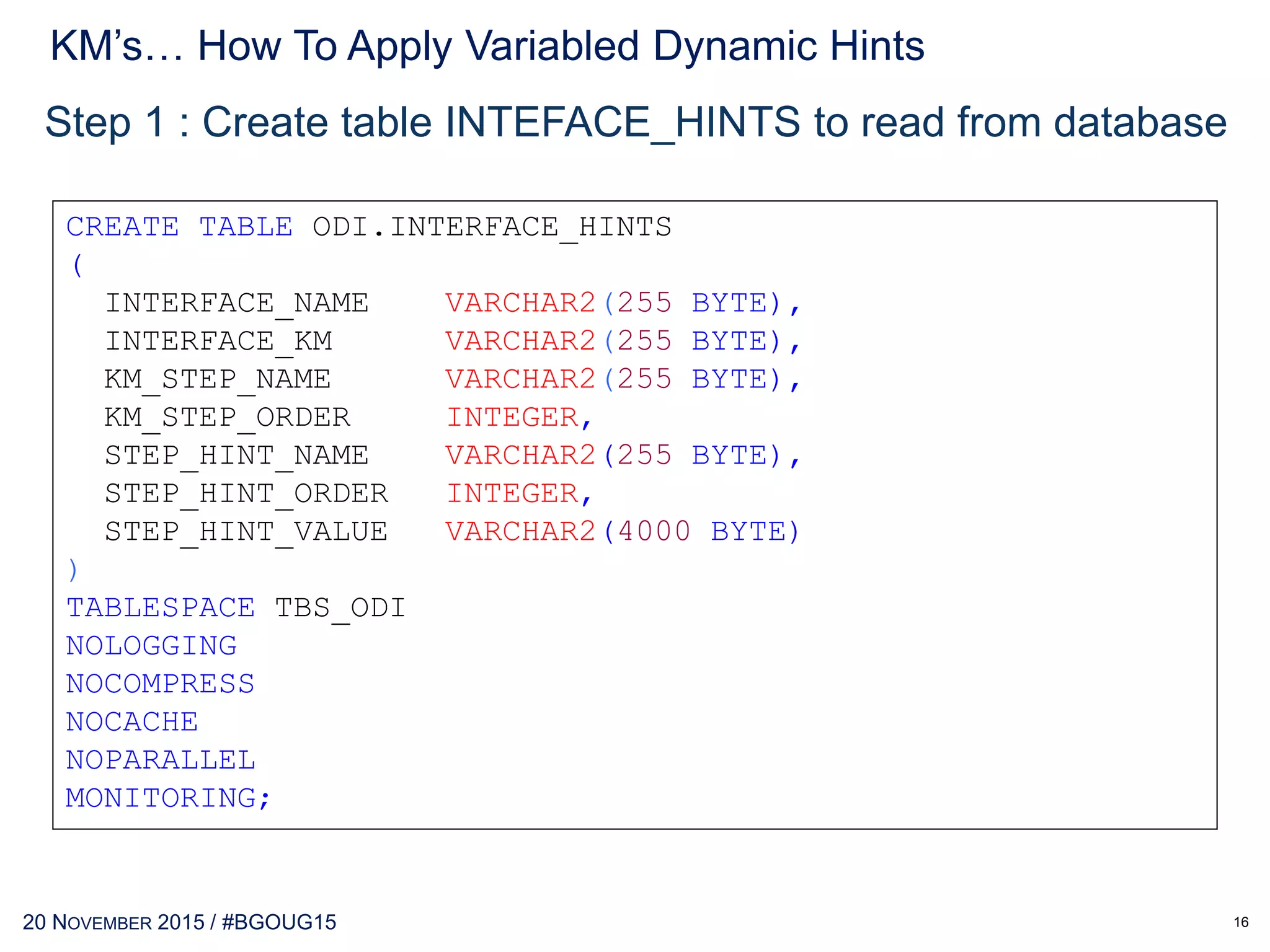 30 MAY 2017 / #OTNEMEATOUR
Step 2 : Insert this OPTIONS into KM’s
insert <%=odiRef.getOption("INSERT_HINT")%>
into <%=snpRef.getTable("L","TARG_NAME","A")%>
select <%=odiRef.getOption("SELECT_HINT")%>
<%=snpRef.getPop("DISTINCT_ROWS")%>
<%=snpRef.getColList("", "[EXPRESSION]t[ALIAS_SEP]
[CX_COL_NAME]", ",nt", "", "")%>
from <%=snpRef.getFrom()%>
INSERT /*+ APPEND PARALLEL(t3, 8) */
INTO t3
SELECT /*+ parallel(t1) parallel(t2)
ordered use_hash(t2) index(t1 t1_abc)
index(t2 t2_abc) */ COUNT(*)
FROM t1, t2
WHERE t1.col1 = t2.col1;
KM’s… How To Apply semi-Dynamic Hints
16
 