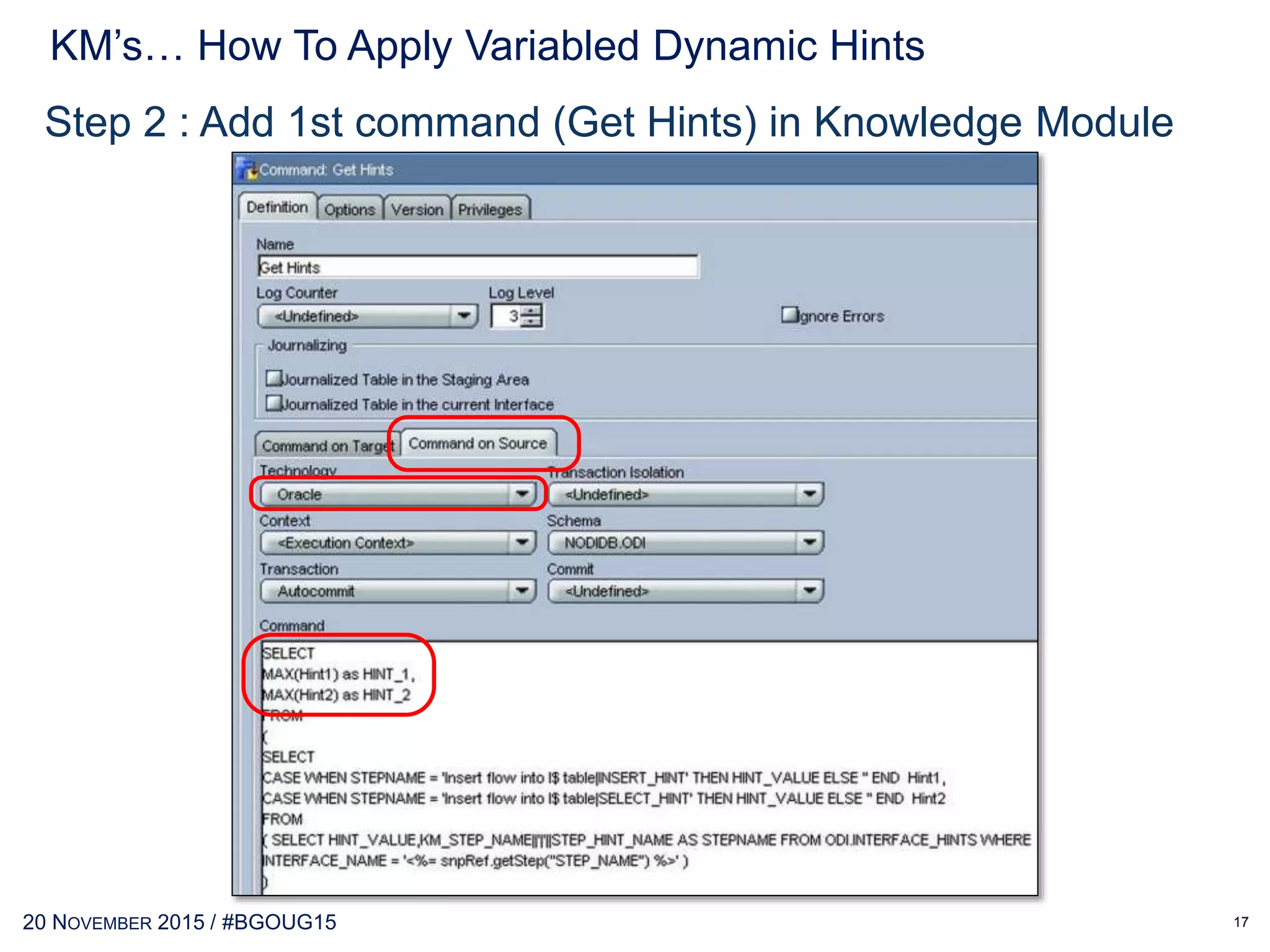 30 MAY 2017 / #OTNEMEATOUR
KM’s… How To Apply Variabled Dynamic Hints
17
Step 1 : Create table INTEFACE_HINTS to read from database
CREATE TABLE ODI.INTERFACE_HINTS
(
INTERFACE_NAME VARCHAR2(255 BYTE),
INTERFACE_KM VARCHAR2(255 BYTE),
KM_STEP_NAME VARCHAR2(255 BYTE),
KM_STEP_ORDER INTEGER,
STEP_HINT_NAME VARCHAR2(255 BYTE),
STEP_HINT_ORDER INTEGER,
STEP_HINT_VALUE VARCHAR2(4000 BYTE)
)
TABLESPACE TBS_ODI
NOLOGGING
NOCOMPRESS
NOCACHE
NOPARALLEL
MONITORING;
 