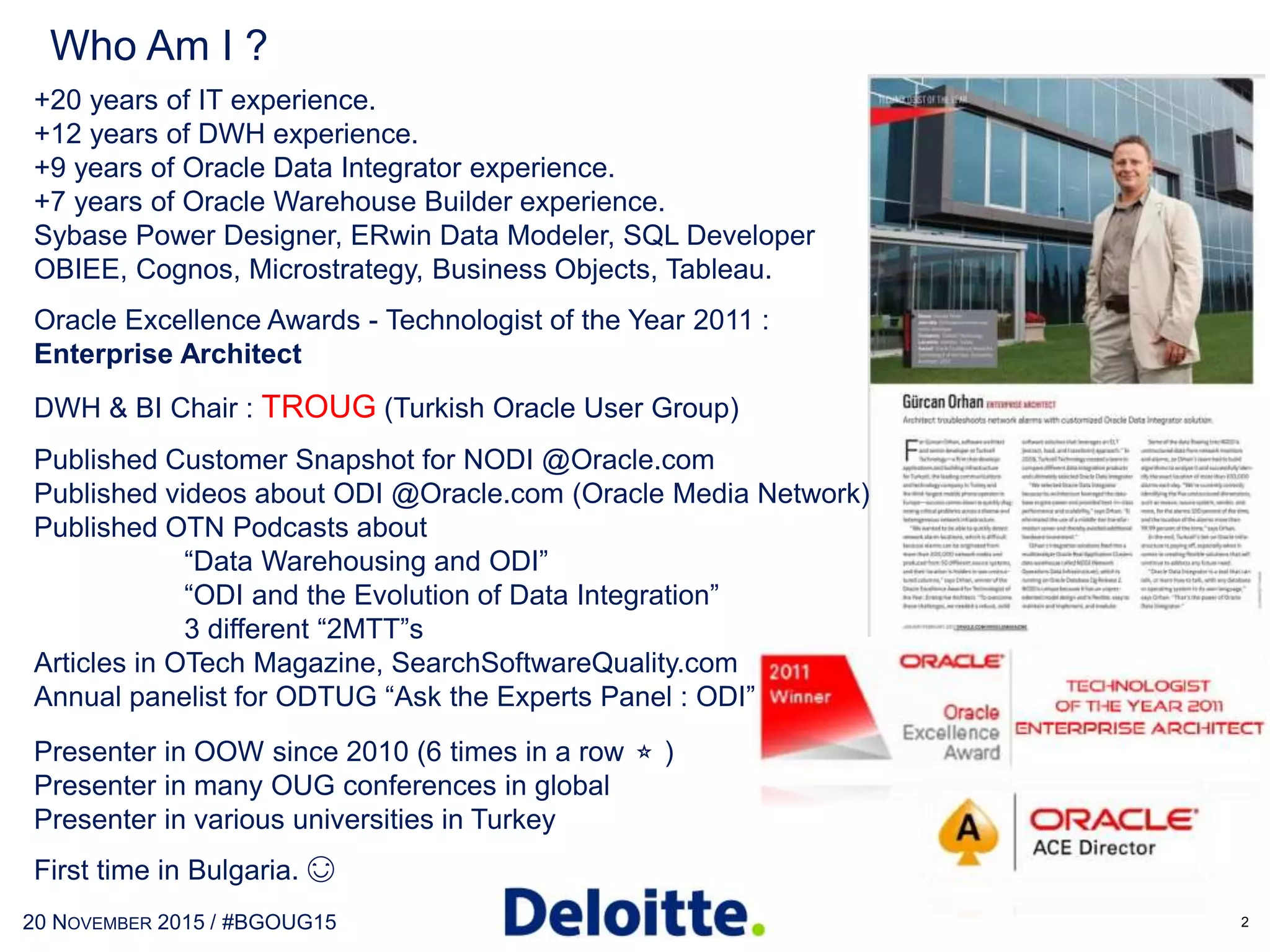 Who Am I ?
+20 years of IT experience.
+14 years of DWH experience.
+10 years of Oracle Data Integrator experience.
+8 years of Oracle Warehouse Builder experience.
Sybase Power Designer, ERwin Data Modeler, SDDM
OBIEE, Cognos, Microstrategy, Business Objects, Qlikview, Tableau
IBM Data Stage, SAP Data Services, Informatica, etc…
Oracle Excellence Awards - Technologist of the Year 2011 :
Enterprise Architect
DWH & BI Chair : TROUG (Turkish Oracle User Group)
Published Customer Snapshot for NODI @Oracle.com
Published videos about ODI @Oracle.com (Oracle Media Network)
Published OTN Podcasts about
“Data Warehousing and ODI”
“ODI and the Evolution of Data Integration”
3 different “2MTT”s
Articles in OTech Magazine, SearchSoftwareQuality.com
Annual panelist for ODTUG “Ask the Experts Panel : ODI”
Presenter in OOW since 2010 (7 times in a row ⭐ )
Presenter in many OUG conferences in globe
Presenter in various universities in Turkey
23RD MAY 2017 / #OTNEMEATOUR
 