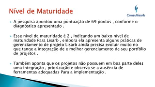 } 

} 

} 

A pesquisa apontou uma pontuação de 69 pontos , conforme o
diagnóstico apresentado .
Esse nível de maturidade é 2 , indicando um baixo nível de
maturidade Para Lisarb , embora ela apresenta alguns práticas de
gerenciamento de projeto Lisarb ainda precisa evoluir muito no
que tange a integração de e melhor gerenciamento de seu portfólio
de projetos .
Também aponta que os projetos não possuem em boa parte deles
uma integração , priorização e observa se a ausência de
ferramentas adequadas Para a implementação .

 