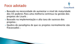 Baseado na necessidade de aumentar o nível de maturidade
dos 03 poderes Para uma melhoria continua na gestão dos
projetos de Lisarb ;
}  Baseado na implementação e alta taxa de sucesso dos
projetos ;
}  Quebra de paradigma de que os projetos normalmente são
fracassados ;
} 

 