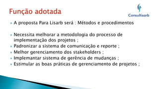 } 

A proposta Para Lisarb será : Métodos e procedimentos

Necessita melhorar a metodologia do processo de
implementação dos projetos ;
}  Padronizar a sistema de comunicação e reporte ;
}  Melhor gerenciamento dos stakeholders ;
}  Implemantar sistema de gerência de mudanças ;
}  Estimular as boas práticas de gerenciamento de projetos ;
} 

 