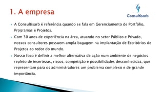 } 

A Consultisarb é referência quando se fala em Gerenciamento de Portfólio,
Programas e Projetos.

} 

Com 30 anos de experiência na área, atuando no setor Público e Privado,
nossos consultores possuem ampla bagagem na implantação de Escritórios de
Projetos ao redor do mundo.

} 

Nosso foco é definir a melhor alternativa de ação num ambiente de negócios
repleto de incertezas, riscos, competição e possibilidades desconhecidas, que
representam para os administradores um problema complexo e de grande
importância.

 