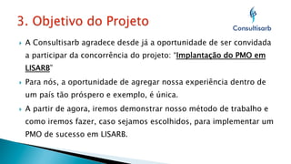 } 

A Consultisarb agradece desde já a oportunidade de ser convidada
a participar da concorrência do projeto: “Implantação do PMO em
LISARB”

} 

Para nós, a oportunidade de agregar nossa experiência dentro de
um país tão próspero e exemplo, é única.

} 

A partir de agora, iremos demonstrar nosso método de trabalho e
como iremos fazer, caso sejamos escolhidos, para implementar um
PMO de sucesso em LISARB.

 