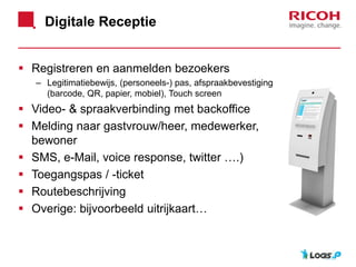 Digitale Receptie
 Registreren en aanmelden bezoekers
– Legitimatiebewijs, (personeels-) pas, afspraakbevestiging
(barcode, QR, papier, mobiel), Touch screen
 Video- & spraakverbinding met backoffice
 Melding naar gastvrouw/heer, medewerker,
bewoner
 SMS, e-Mail, voice response, twitter ….)
 Toegangspas / -ticket
 Routebeschrijving
 Overige: bijvoorbeeld uitrijkaart…
 