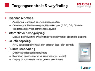 Toegangscontrole & wayfinding
 Toegangscontrole
– Aansturing tourniquet poorten, digitale sloten
– Bewonerpas, Medewerkerpas, Bezoekerspas (RFID, QR, Barcode)
– Toegang alleen voor betreffende activiteit
 Interactieve bewegwijzing
– Digitale bewegwijzing (wayfinding) via schermen of specifieke displays
 Lokatiebepaling
– RFID positiebepaling waar een persoon (pas) zich bevindt
 Ruimte reservering
– Dynamische toebedeling ruimtes
– Koppeling agenda (vergader reserveringssysteem)
– Display bij ruimte wie ruimte gereserveerd heeft
 