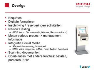 Overige
 Enquêtes
 Digitale formulieren
 Inschrijving / reserveringen activiteiten
 Narrow Casting
– (RSS feeds, OV informatie, Nieuws, Restaurant enz)
 Meten verloop proces -> management
informatie
 Integratie Social Media
– Afspraak herinnering, broadcast
– SMS, voice response, e-Mail, Print, Twitter, Facebook
 Scanning documenten
 Combinaties met andere functies: betalen,
parkeren, BHV
 
