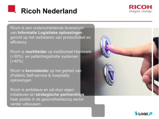 Ricoh Nederland
Ricoh is een onderscheidende leverancier
van Informatie Logistieke oplossingen
gericht op het verbeteren van productiviteit en
efficiency
Ricoh is marktleider op traditioneel Hardware
(>30%) en patiëntregistratie systemen
(>40%)
Ricoh is kennisleider op het gebied van
(Patiënt) Self-service & hospitality
oplossingen
Ricoh is ambitieus en zal door eigen
initiatieven en strategische partnerships
haar positie in de gezondheidszorg sector
verder uitbouwen
.
 