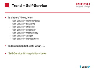Trend = Self-Service
 Is dat erg? Nee, want
– Self-Service = klantvriendelijk
– Self-Service = besparing
– Self-Service = efficiënter
– Self-Service = duidelijker
– Self-Service = meer privacy
– Self-Service = veiliger
– Self-Service = therapeutisch
 Iedereen kan het, echt waar…..
 Self-Service & Hospitality = beter
 