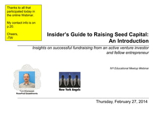 Thanks to all that
participated today in
the online Webinar.
My contact info is on
p.20.

Insider’s Guide to Raising Seed Capital:
An Introduction

Cheers,
-TW

Insights on successful fundraising from an active venture investor
and fellow entrepreneur

NY Educational Meetup Webinar

Tom Wisniewski
RosePaul Investments

Thursday, February 27, 2014

 
