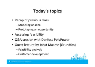 Today’s	
  topics	
  
•  Recap	
  of	
  previous	
  class	
  
– Modeling	
  an	
  idea	
  
– Prototyping	
  an	
  opportunity	
  
•  Assessing	
  feasibility	
  
•  Q&A	
  session	
  with	
  Danfoss	
  PolyPower	
  
•  Guest	
  lecture	
  by	
  Joost	
  Maarse	
  (Grundfos)	
  
– Feasibility	
  analysis	
  
– Customer	
  development	
  
 