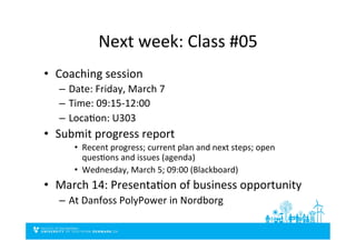 Next	
  week:	
  Class	
  #05	
  
•  Coaching	
  session	
  
–  Date:	
  Friday,	
  March	
  7	
  
–  Time:	
  09:15-­‐12:00	
  
–  LocaSon:	
  U303	
  
•  Submit	
  progress	
  report	
  
•  Recent	
  progress;	
  current	
  plan	
  and	
  next	
  steps;	
  open	
  
quesSons	
  and	
  issues	
  (agenda)	
  
•  Wednesday,	
  March	
  5;	
  09:00	
  (Blackboard)	
  
•  March	
  14:	
  PresentaSon	
  of	
  business	
  opportunity	
  
–  At	
  Danfoss	
  PolyPower	
  in	
  Nordborg	
  
 