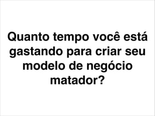 Quanto tempo você está
gastando para criar seu
modelo de negócio
matador?
 