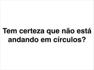 Tem certeza que não está
andando em círculos?
 