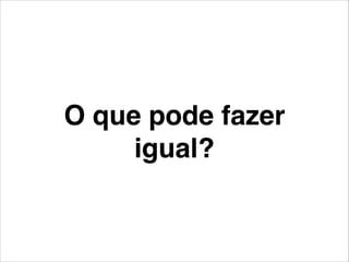O que pode fazer
igual?
 