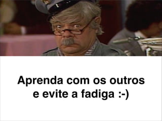 Aprenda com os outros
e evite a fadiga :-)
 