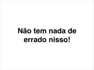 Não tem nada de
errado nisso!
 