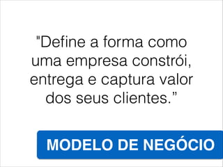 "Deﬁne a forma como
uma empresa constrói,
entrega e captura valor
dos seus clientes.”
MODELO DE NEGÓCIO
 
