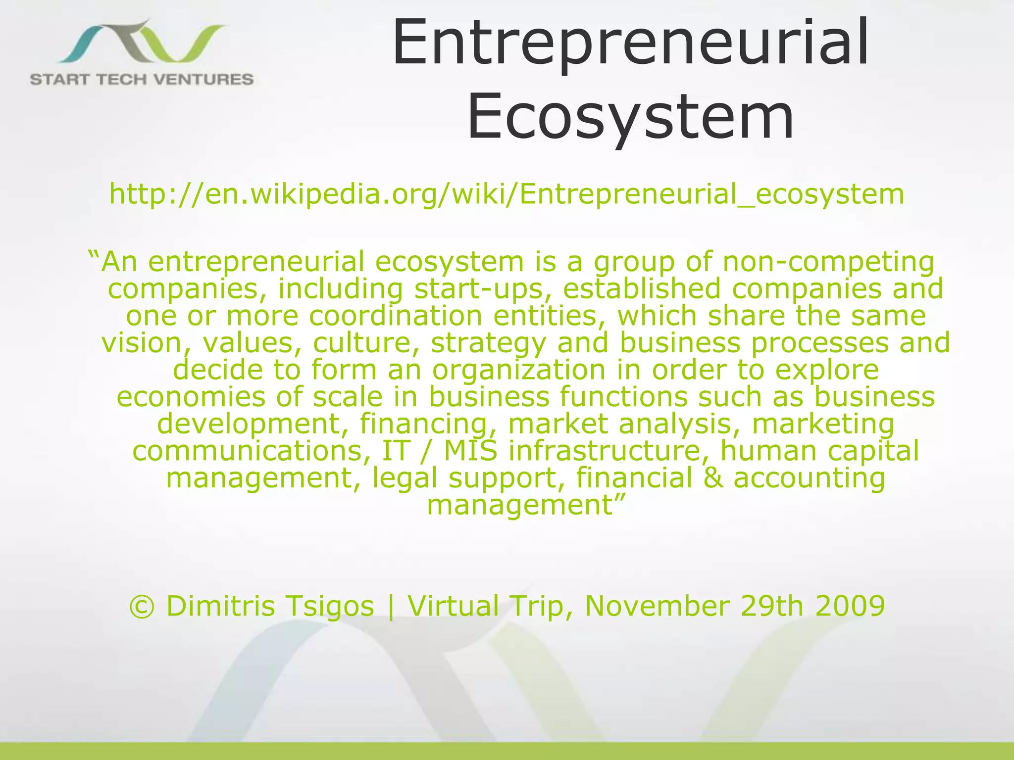 Entrepreneurial
Ecosystem
http://en.wikipedia.org/wiki/Entrepreneurial_ecosystem

“An entrepreneurial ecosystem is a group of non-competing
companies, including start-ups, established companies and
one or more coordination entities, which share the same
vision, values, culture, strategy and business processes and
decide to form an organization in order to explore
economies of scale in business functions such as business
development, financing, market analysis, marketing
communications, IT / MIS infrastructure, human capital
management, legal support, financial & accounting
management”
© Dimitris Tsigos | Virtual Trip, November 29th 2009

 