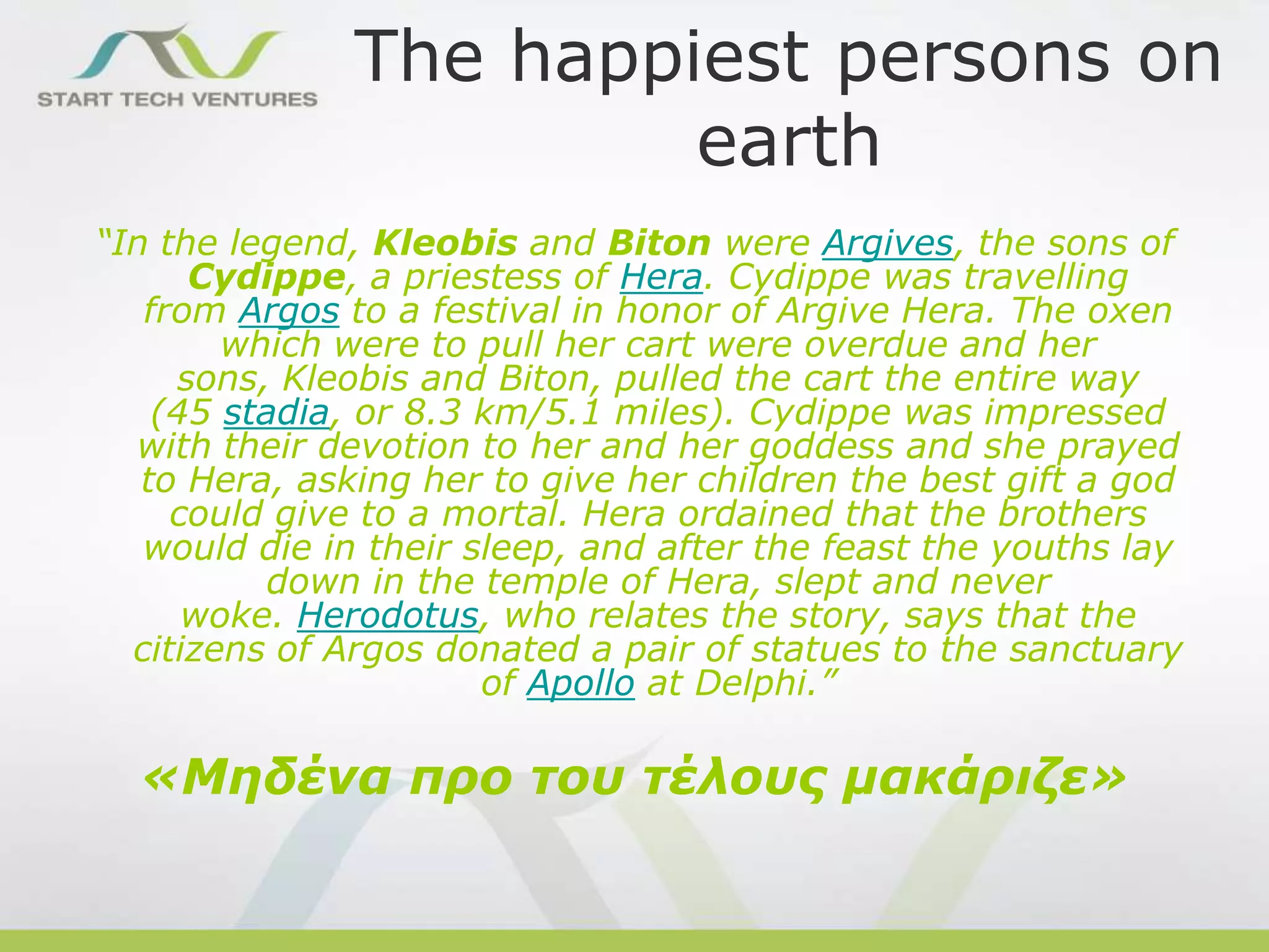 The happiest persons on
earth
“In the legend, Kleobis and Biton were Argives, the sons of
Cydippe, a priestess of Hera. Cydippe was travelling
from Argos to a festival in honor of Argive Hera. The oxen
which were to pull her cart were overdue and her
sons, Kleobis and Biton, pulled the cart the entire way
(45 stadia, or 8.3 km/5.1 miles). Cydippe was impressed
with their devotion to her and her goddess and she prayed
to Hera, asking her to give her children the best gift a god
could give to a mortal. Hera ordained that the brothers
would die in their sleep, and after the feast the youths lay
down in the temple of Hera, slept and never
woke. Herodotus, who relates the story, says that the
citizens of Argos donated a pair of statues to the sanctuary
of Apollo at Delphi.”

«Μηδένα προ τοσ τέλοσς μακάριζε»

 
