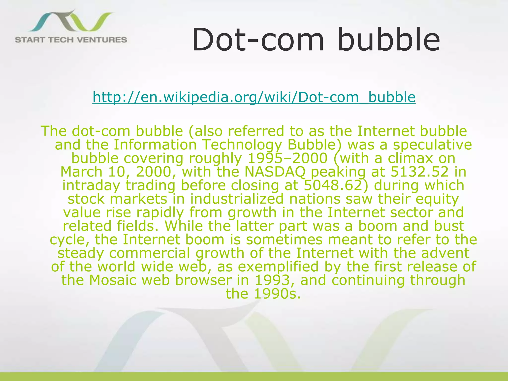 Dot-com bubble
http://en.wikipedia.org/wiki/Dot-com_bubble

The dot-com bubble (also referred to as the Internet bubble
and the Information Technology Bubble) was a speculative
bubble covering roughly 1995–2000 (with a climax on
March 10, 2000, with the NASDAQ peaking at 5132.52 in
intraday trading before closing at 5048.62) during which
stock markets in industrialized nations saw their equity
value rise rapidly from growth in the Internet sector and
related fields. While the latter part was a boom and bust
cycle, the Internet boom is sometimes meant to refer to the
steady commercial growth of the Internet with the advent
of the world wide web, as exemplified by the first release of
the Mosaic web browser in 1993, and continuing through
the 1990s.

 